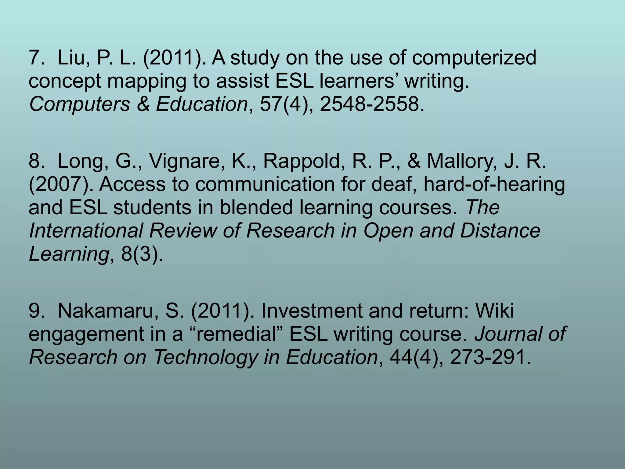 7. Liu, P. L. (2011). A study on the use of computerized
concept mapping to assist ESL learners’ writing.
Computers & Education, 57(4), 2548-2558.
8. Long, G., Vignare, K., Rappold, R. P., & Mallory, J. R.
(2007). Access to communication for deaf, hard-of-hearing
and ESL students in blended learning courses. The
International Review of Research in Open and Distance
Learning, 8(3).
9. Nakamaru, S. (2011). Investment and return: Wiki
engagement in a “remedial” ESL writing course. Journal of
Research on Technology in Education, 44(4), 273-291.
 