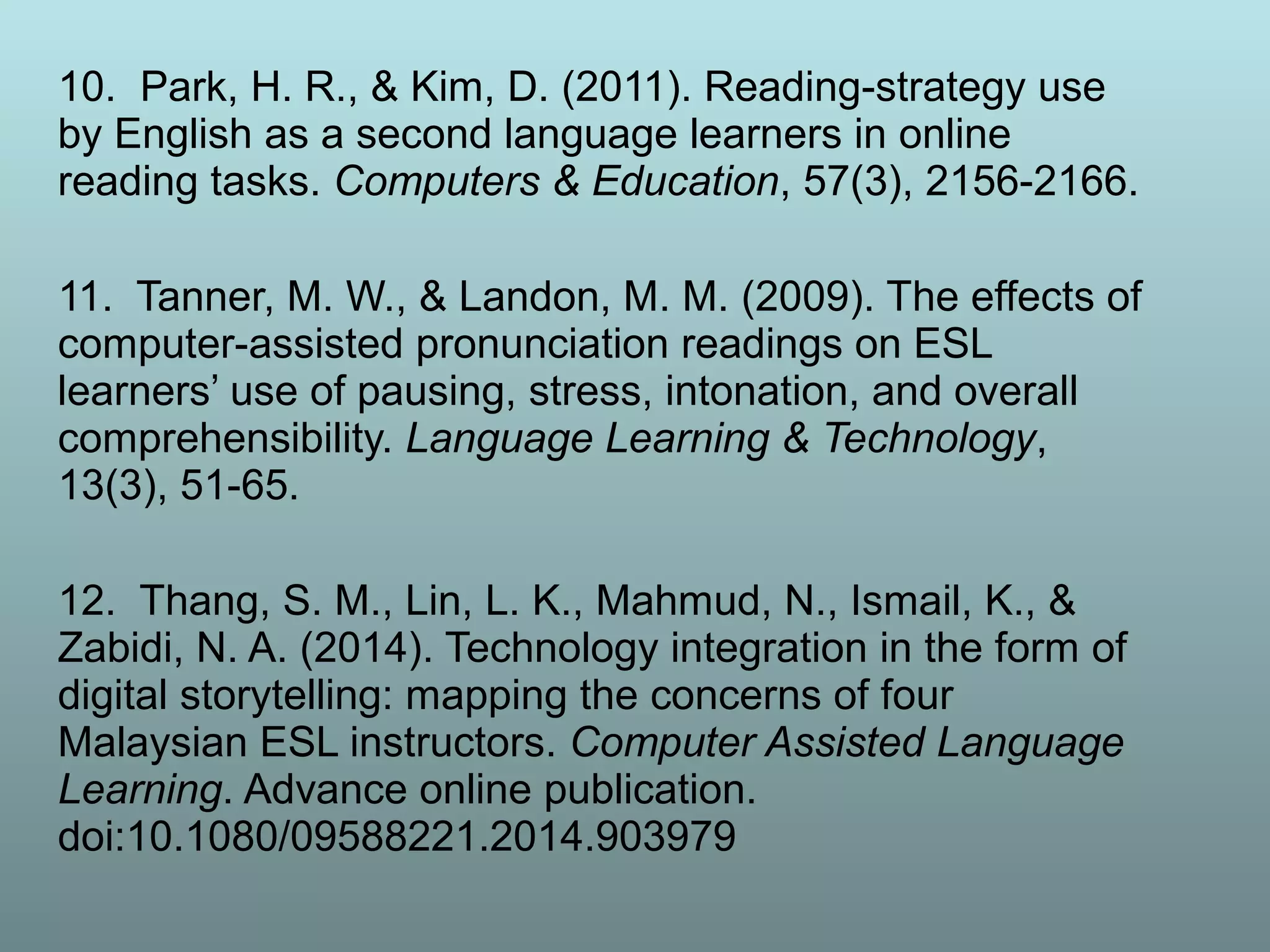 10. Park, H. R., & Kim, D. (2011). Reading-strategy use
by English as a second language learners in online
reading tasks. Computers & Education, 57(3), 2156-2166.
11. Tanner, M. W., & Landon, M. M. (2009). The effects of
computer-assisted pronunciation readings on ESL
learners’ use of pausing, stress, intonation, and overall
comprehensibility. Language Learning & Technology,
13(3), 51-65.
12. Thang, S. M., Lin, L. K., Mahmud, N., Ismail, K., &
Zabidi, N. A. (2014). Technology integration in the form of
digital storytelling: mapping the concerns of four
Malaysian ESL instructors. Computer Assisted Language
Learning. Advance online publication.
doi:10.1080/09588221.2014.903979
 