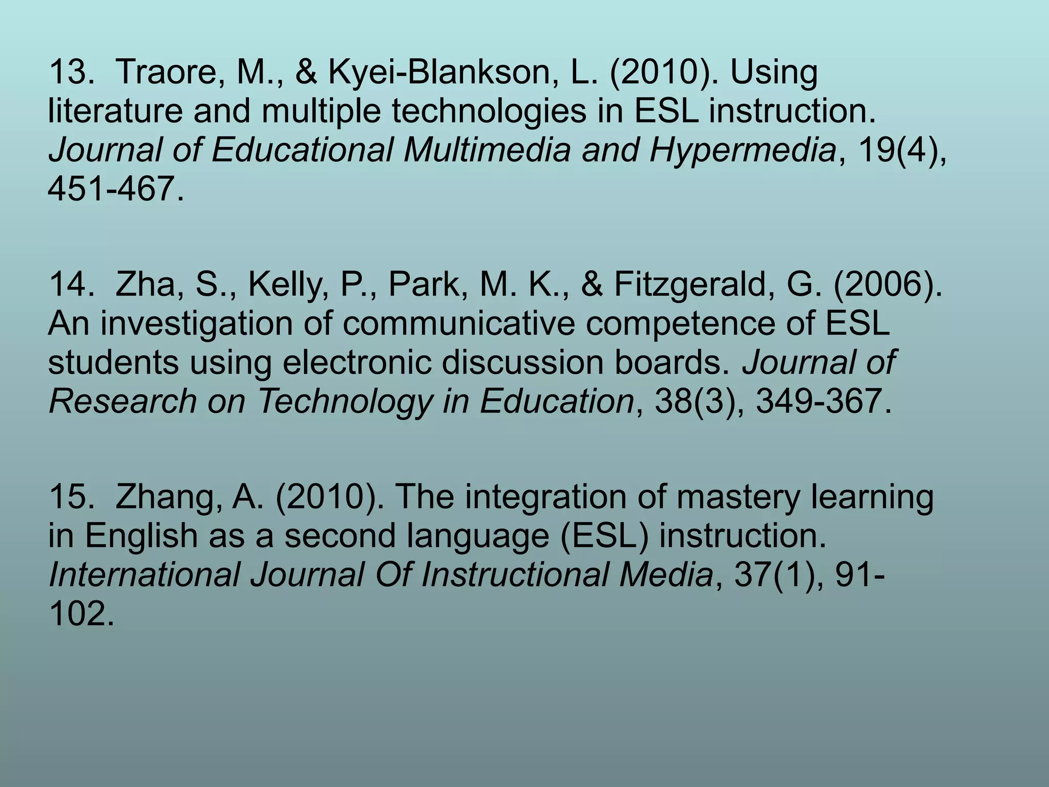 13. Traore, M., & Kyei-Blankson, L. (2010). Using
literature and multiple technologies in ESL instruction.
Journal of Educational Multimedia and Hypermedia, 19(4),
451-467.
14. Zha, S., Kelly, P., Park, M. K., & Fitzgerald, G. (2006).
An investigation of communicative competence of ESL
students using electronic discussion boards. Journal of
Research on Technology in Education, 38(3), 349-367.
15. Zhang, A. (2010). The integration of mastery learning
in English as a second language (ESL) instruction.
International Journal Of Instructional Media, 37(1), 91-
102.
 