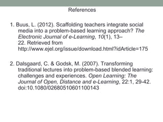 References

1. Buus, L. (2012). Scaffolding teachers integrate social
    media into a problem-based learning approach? The
    Electronic Journal of e-Learning, 10(1), 13–
    22. Retrieved from
    http://www.ejel.org/issue/download.html?idArticle=175

2. Dalsgaard, C. & Godsk, M. (2007). Transforming
    traditional lectures into problem‐based blended learning:
    challenges and experiences. Open Learning: The
    Journal of Open, Distance and e-Learning, 22:1, 29-42.
    doi:10.1080/02680510601100143
 