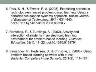 6. Park, S. H., & Ertmer, P. A. (2008). Examining barriers in
    technology-enhanced problem-based learning: Using a
    performance support systems approach. British Journal
    of Educational Technology, 39(4), 631–643.
    doi:10.1111/j.1467-8535.2008.00858.x

7. Ronteltap, F., & Eurelings, A. (2002). Activity and
    interaction of students in an electronic learning
    environment for problem-based learning. Distance
    Education, 23(1), 11–22. doi:10.1080/0158791

8. Samsonov, P., Pedersen, S., & Christine, L. (2006). Using
    problem-based learning software with at-risk
    students. Computers in the Schools, 23(1-2), 111–124.
 
