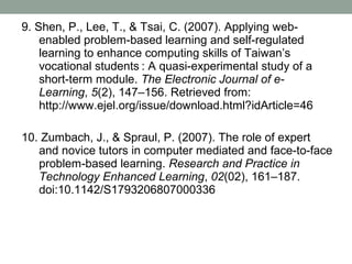 9. Shen, P., Lee, T., & Tsai, C. (2007). Applying web-
    enabled problem-based learning and self-regulated
    learning to enhance computing skills of Taiwan’s
    vocational students : A quasi-experimental study of a
    short-term module. The Electronic Journal of e-
    Learning, 5(2), 147–156. Retrieved from:
    http://www.ejel.org/issue/download.html?idArticle=46

10. Zumbach, J., & Spraul, P. (2007). The role of expert
   and novice tutors in computer mediated and face-to-face
   problem-based learning. Research and Practice in
   Technology Enhanced Learning, 02(02), 161–187.
   doi:10.1142/S1793206807000336
 