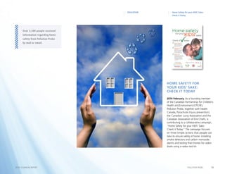 13POLLUTION PROBE2014–15 ANNUAL REPORT
Home Safety for your KIDS’ Sake:
Check it Today
EDUCATION
2014 February. As a founding member
of the Canadian Partnership for Children’s
Health and Environment (CPCHE),
Pollution Probe, together with Health
Canada, Parachute (injury prevention),
the Canadian Lung Association and the
Canadian Association of Fire Chiefs, is
contributing to a collaborative campaign,
“Home Safety for your KIDS’ Sake:
Check it Today.” The campaign focuses
on three simple actions that people can
take to ensure safety at home: installing
smoke detectors and carbon monoxide
alarms and testing their homes for radon
levels using a radon test kit.
Home Safety for
your KIDS’ Sake:
Check it Today
Over 3,500 people received
information regarding home
safety from Pollution Probe
by mail or email.
 