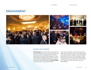 14POLLUTION PROBE2014–15 ANNUAL REPORT
Annual Gala DinnerENGAGEMENT
2014 November. The Pollution Probe Annual Gala is the
premier networking event for environmental professionals
from diverse sectors, including government, industry,
academia, and non-governmental organizations. Guests
come together to celebrate Pollution Probe’s successes in
advancing positive, tangible environmental change over
the past year. The 2014 Gala celebrated Future Builders
and the importance of being results-oriented
At the High Gear Dialogue, an afternoon event held for
leaders and visionary thinkers from across Canada, a space
was created for guests to engage in a profound dialogue
about building the nation’s future. Participants included
the Premier of Ontario, the Honourable Kathleen Wynne,
the Federal Minister of the Environment, the Honourable
Leona Aglukkaq, and other senior government and
industry leaders.
ENGAGEMENT
Annual Gala Dinner
 