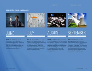 17POLLUTION PROBE2014–15 ANNUAL REPORT
2014 June. CSA Group’s Annual
Conference  Committee Week in
Charlottetown, PEI, was an exceptional
opportunity for Pollution Probe to
align with a standards community that
is eager to take up tough challenges
and shape powerful solutions.
2014 July. Pollution Probe was a guest
speaker at the Classroom Energy Diet
Challenge hosted by Canadian Geographic
Education and Shell. The Challenge
is a competition among classes from
kindergarten to Grade 12 across Canada
that aims to increase energy awareness
among youth and educators.
2014 August. Pollution Probe was invited
to share in discussions of the best practices
that are driving prosperous and sustainable
energy and mining development across
Canada at the Energy and Mines Ministers’
Conference (EMMC), an annual gathering
of federal, provincial and territorial
ministers responsible for energy and
mining portfolios.
2014 September. Pollution Probe
gave a presentation on energy from
waste in energy-intensive industries during
a plenary session at the QUEST2014
Conference in Vancouver. This conference
brought together global experts on energy
planning and sparked discussions and
partnerships that will drive Smart Energy
Communities forward in Canada.
Pollution Probe on Demand
june july august september
Pollution Probe on DemandENGAGEMENT
 