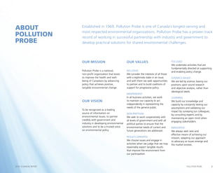 2POLLUTION PROBE2014–15 ANNUAL REPORT
Our Mission
Pollution Probe is a national,
non-profit organization that exists
to improve the health and well-
being of Canadians by advancing
policy that achieves positive,
tangible environmental change.
Our Vision
To be recognized as a leading
source of information on
environmental issues, to partner
credibly with government and
industry in developing environmental
solutions and to be a trusted voice
on environmental policy.
Our Values
INCLUSIVE:
We consider the interests of all those
with a legitimate stake in an issue,
and with them we seek opportunities
to partner and to build coalitions of
support for progressive policy.
INDEPENDENT:
In all business activities, we work
to maintain our capacity to act
independently in representing the
needs of the general public.
NON-PARTISAN:
We seek to work cooperatively with
all levels of government and with all
political parties to ensure that the
environmental needs of current and
future generations are addressed.
RESULTS-ORIENTED:
We choose issues and engage in
activities when we judge that we may
reasonably expect tangible results
that improve the environment from
our participation.
FOCUSED:
We undertake activities that are
fundamentally directed at supporting
and enabling policy change.
EVIDENCE-BASED:
We are led by science, basing our
positions upon sound research
and objective analysis, rather than
ideological labels.
LEARNING:
We build our knowledge and
capacity by constantly testing our
assumptions and validating our
impact by surveying our colleagues,
by consulting experts and by
maintaining an open mind when
engaging stakeholders.
INNOVATIVE:
We always seek new and
effective means of achieving our
mission, adapting our approach
to advocacy as issues emerge and
the market evolves.
Established in 1969, Pollution Probe is one of Canada’s longest-serving and
most respected environmental organizations. Pollution Probe has a proven track
record of working in successful partnership with industry and government to
develop practical solutions for shared environmental challenges.
ABOUT
POLLUTION
PROBE
 