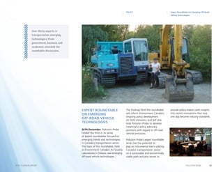 20POLLUTION PROBE2014–15 ANNUAL REPORT
Expert Roundtable on Emerging Off-Road
Vehicle Technologies
POLICY
Expert Roundtable
on Emerging
Off-Road Vehicle
Technologies
2014 December. Pollution Probe
hosted the third in its series
of expert roundtables focused on
emerging trends and technologies
in Canada’s transportation sector.
The topic of this roundtable, held
at Environment Canada’s Air Quality
Laboratories in Ottawa, was emerging
off-road vehicle technologies.
The findings from the roundtable
will inform Environment Canada’s
ongoing policy development
on GHG emissions and will also
help Pollution Probe to develop
meaningful policy advocacy
positions with regard to off-road
vehicle emissions.
Pollution Probe’s expert roundtable
series has the potential to
play an instrumental role in placing
Canada’s transportation sector
on a sustainable and economically
viable path and also serves to
provide policy-makers with insights
into recent innovations that may
one day become industry standards.
Over thirty experts in
transportation emerging
technologies (from
government, business and
academia) attended the
roundtable discussions.
 