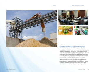 21POLLUTION PROBE2014–15 ANNUAL REPORT
Expert Roundtable on BiofuelsPOLICY
2015 March. Pollution Probe’s fourth expert roundtable focused
on the role that biofuels can play in Canada’s transportation
sector. The day’s free-flowing discussions explored the roles and
impacts that biofuel production and use are expected to have
in Canada, from the perspectives of policy, the environment,
economics, social well-being and emerging technologies.
Notable areas of discussion and debate among the experts
present were the validity of life-cycle assessments with regard
to biofuels as well as the sustainability criteria that Canada
should include in its analysis of various types of biofuels.
Expert Roundtable on Biofuels
 