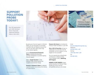 27POLLUTION PROBE2014–15 ANNUAL REPORT
SUPPORT POLLUTION PROBE
By giving your financial support to Pollution
Probe, you join thousands of committed
Canadians who are helping to ensure that
clean air and clean water remain high
on the national agenda.
Join the Environmental Protection
Team by making pre-authorized
monthly contributions to provide ongoing
financial support.
Make a Single Donation to help
Pollution Probe achieve positive and
tangible environmental change.
Donate in Someone’s Name to celebrate
a special occasion or to honour the memory
of a special person
Preserve the Future by including the
Pollution Probe Foundation in your Will.
Give a Gift of Securities and pay no
capital gains tax. Securities must be
transferred, not first cashed in, to be
eligible for this tax benefit.
You can maximize your philanthropic
contributions to Pollution Probe
if your employer offers a Matching
Gift Program.
DONATE A CAR CANADA accepts
vehicle donations for Pollution Probe.
Donate your old car and we
will gratefully send you a tax receipt.
SUPPORT
POLLUTION
PROBE
TODAY!
Over 90 organizations
and 2,000 individual
donors financially
supported Pollution
Probe in 2014-2015.
Email:
donations@pollutionprobe.org
Telephone:
416-926-1907 x 247
Toll free:
1-877-926-1907 x 247
Fax:
416-926-1601
 