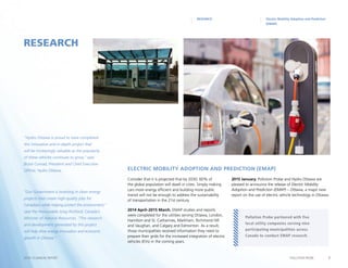 7POLLUTION PROBE2014–15 ANNUAL REPORT
Consider that it is projected that by 2030, 60% of
the global population will dwell in cities. Simply making
cars more energy efficient and building more public
transit will not be enough to address the sustainability
of transportation in the 21st century.
2014 April–2015 March. EMAP studies and reports
were completed for the utilities serving Ottawa, London,
Hamilton and St. Catharines, Markham, Richmond Hill
and Vaughan, and Calgary and Edmonton. As a result,
those municipalities received information they need to
prepare their grids for the increased integration of electric
vehicles (EVs) in the coming years.
2015 January. Pollution Probe and Hydro Ottawa are
pleased to announce the release of Electric Mobility
Adoption and Prediction (EMAP) – Ottawa, a major new
report on the use of electric vehicle technology in Ottawa.
RESEARCH
RESEARCH Electric Mobility Adoption and Prediction
(EMAP)
Pollution Probe partnered with five
local utility companies serving nine
participating municipalities across
Canada to conduct EMAP research.
Electric Mobility Adoption and Prediction (EMAP)
“Hydro Ottawa is proud to have completed
this innovative and in-depth project that
will be increasingly valuable as the popularity
of these vehicles continues to grow,” said
Bryce Conrad, President and Chief Executive
Officer, Hydro Ottawa.
“Our Government is investing in clean energy
projects that create high-quality jobs for
Canadians while helping protect the environment,”
said the Honourable Greg Rickford, Canada’s
Minister of Natural Resources. “The research
and development generated by this project
will help drive energy innovation and economic
growth in Ottawa.”
 
