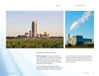 9POLLUTION PROBE2014–15 ANNUAL REPORT
Finding Worth in WasteRESEARCH
2014 April–August. The recovery of energy from
waste, using modern technologies, will have positive
environmental and economic impacts across Ontario’s
cement sector and will help the province become
a hub for sustainable development and cutting-edge
approaches to waste management.
Pollution Probe’s Report on Energy from Waste in
Ontario’s Cement Sector: Finding Worth in Waste urges
the Government of Ontario to consider energy from
waste as an option for cement producers to help meet
the province’s waste diversion ambitions while ensuring
stringent environmental protection and maintaining
the priorities of waste reduction at the source, material
reuse and recycling.
Finding Worth in Waste
 