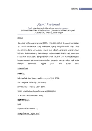 1RESUME
Utami Purborini
Email : utami.purborini@gmail.com∞contact person :
085740482644/(024)8509847∞address : jl. Kesatrian K75,Kel. Jatingaleh,
Kec. Candisari,Semarang, Jawa Tengah
Profil
Saya lahir di Semarang tanggal 25 Mei 1992. Ciri-ciri fisik dengan tinggi badan
163 cm dan berat badan 55 kg. Perempuan, lajang, beragama Islam, tanpa cacat
dan kriminal. Sehat jasmani dan rohani. Saya adalah orang yang senang belajar
hal baru dan menantang. Saya mampu berkomunikasi dengan baik dan cukup
baik dalam bekerjasama dengan teman dalam satu tim. Saya mampu bekerja di
bawah tekanan. Mampu mengoperasikan komputer dengan cukup baik, serta
mampu berbahasa Inggris pasif dan cukup aktif.
Pendidikan
FORMAL
Fakultas Psikologi Universitas Diponegoro (2010-2015)
SMU Negeri 6 Semarang (2007-2010)
SMP Nasima Semarang (2004-2007)
SD Hj. Isriati Baiturrahman Semarang (1998-2004)
TK Bustanul Atfal 35 (1997-1998)
NON-FORMAL
2002
English First Trailblazer 1A
Pengalaman Organisasi
 