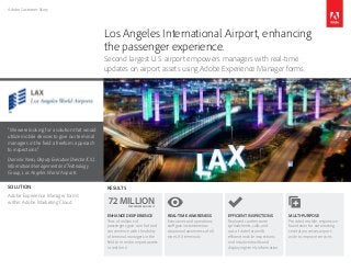 Adobe Customer Story
“We were looking for a solution that would
utilize mobile devices to give our terminal
managers in the field a freeform approach
to inspections.”
Dominic Nessi, Deputy Executive Director/CIO,
Information Management and Technology
Group, Los Angeles World Airports
Los Angeles International Airport, enhancing
the passenger experience.
Second largest U.S. airport empowers managers with real-time
updates on airport assets using Adobe Experience Manager forms.
RESULTS
MULTI-PURPOSE
Provided mobile, responsive
foundation for automating
several processes airport-
wide to improve services
EFFICIENT INSPECTIONS
Replaced cumbersome
spreadsheets, calls, and
out-of-date data with
efficient mobile inspections
and intuitive dashboard
displaying timely information
REAL-TIME AWARENESS
Executives and operations
staff gain instantaneous
situational awareness of all
nine LAX terminals
ENHANCED EXPERIENCE
Tens of millions of
passengers gain comfort and
convenience with the ability
of terminal managers in the
field to monitor airport assets
in real time
72 MILLIONPASSENGERS ANNUALLY
SOLUTION
Adobe Experience Manager forms
within Adobe Marketing Cloud
 