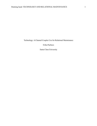 Technology: A Channel Couples Use for Relational Maintenance
Erika Pacheco
Santa Clara University
Running head: TECHNOLOGY AND RELATIONAL MAINTENANCE 1
 