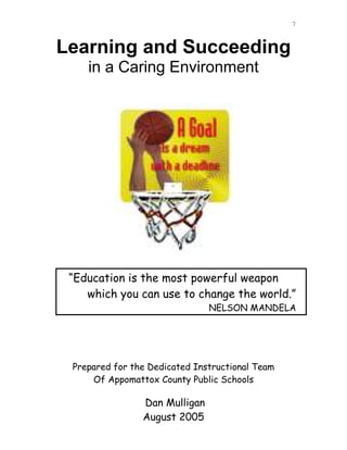 7


Learning and Succeeding
    in a Caring Environment




 “Education is the most powerful weapon
    which you can use to change the world.”
                               NELSON MANDELA




 Prepared for the Dedicated Instructional Team
     Of Appomattox County Public Schools

                Dan Mulligan
                August 2005
 