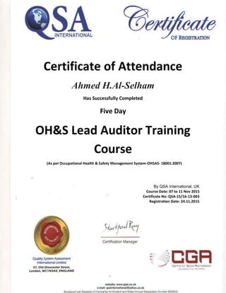 Certificate of Attendance
Ahmed H.Al-Selham
Has Successfully Completed
Five Day
OH&S Lead Auditor Training
Course
(As per Occupational Health & Safety Management System-OHSAS- 18001:2007)
By QSA International, UK
Course Date: 07 to 11 Nov 2015
Certificate No: QSA-15/16-13-003
Registration Date: 24.11.2015
 