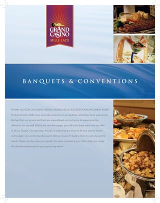 Banquets & conventions




Thank you for choosing grand casino Mille lacs for your upcoMing evenT.

at grand casino Mille lacs, we pride ourselves on our facilities, amenities, food, and service.

We feel that our service and food are unparalleled and invite you to experience the

difference for yourself. Within the next few pages, you will find a base menu that we offer

to all our guests. our specialty, though, is customizing a menu to fit your event’s theme

and budget. our world-class Banquet chefs are happy to build a menu to suit any event’s

needs. please use this menu as a guide. our team is awaiting your call to help you create

the ultimate experience for your upcoming event!
 