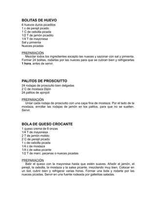 BOLITAS DE HUEVO
6 huevos duros picaditos
1 c de perejil picado
1 C de cebolla picada
1/2 T de jamón picadito
1/4 T de mayonesa
Sal y pimienta
Nueces picadas

PREPARACIÓN
   Mezclar todos los ingredientes excepto las nueces y sazonar con sal y pimienta.
Formar 24 bolitas, rodarlas por las nueces para que se cubran bien y refrigerarlas
1 hora, antes de servir.




PALITOS DE PROSCIUTTO
24 rodajas de prosciutto bien delgadas
2 C de mostaza Dijón
24 palitos de ajonjolí

PREPARACIÓN
  Untar cada rodaja de prosciutto con una capa fina de mostaza. Por el lado de la
mostaza, enrollar las rodajas de jamón en los palitos, para que no se suelten.
Servir.



BOLA DE QUESO CROCANTE
1 queso crema de 8 onzas
1/4 T de mayonesa
2 T de jamón molido
2 C de perejil picado
1 c de cebolla picada
1/4 c de mostaza
1/4 c de salsa picante
1/2 T de maní, pecanas o nueces picadas

PREPARACIÓN
  Batir el queso con la mayonesa hasta que estén suaves. Añadir el jamón, el
perejil, la cebolla, la mostaza y la salsa picante, mezclando muy bien. Colocar en
un bol, cubrir bien y refrigerar varias horas. Formar una bola y rodarla por las
nueces picadas. Servir en una fuente rodeada por galletitas saladas.
 