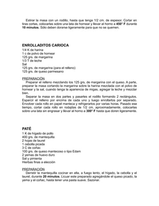Estirar la masa con un rodillo, hasta que tenga 1/2 cm. de espesor. Cortar en
tiras cortas, colocarlas sobre una lata de hornear y llevar al horno a 450° F durante
10 minutos. Sólo deben dorarse ligeramente para que no se quemen.




ENROLLADITOS CARIOCA
1/4 K de harina
1 c de polvo de hornear
125 grs. de margarina
1/3 T de leche
Sal
125 grs. de margarina (para el relleno)
125 grs. de queso parmesano

PREPARACIÓN
   Preparar el relleno mezclando los 125 grs. de margarina con el queso. A parte,
preparar la masa cortando la margarina sobre la harina mezclada con el polvo de
hornear y la sal, cuando tenga la apariencia de migas, agregar la leche y mezclar
bien.
   Separar la masa en dos partes y pasarles el rodillo formando 2 rectángulos.
Esparcir el relleno por encima de cada uno y luego enrollarlos por separado.
Envolver cada rollo en papel manteca y refrigerarlos por varias horas. Pasado ese
tiempo, cortar cada rollo en rodajitas de 1/2 cm. aproximadamente, colocarlas
sobre una lata sin engrasar y llevar al horno a 300° F hasta que doren ligeramente.




PATÉ
1 K de hígado de pollo
400 grs. de mantequilla
2 hojas de laurel
1 cebolla picada
3 C de coñac
100 grs. de queso mantecoso o tipo Edam
2 yemas de huevo duro
Sal y pimienta
Hierbas finas a elección

PREPARACIÓN
   Derretir la mantequilla cocinar en ella, a fuego lento, el hígado, la cebolla y el
laurel, durante 20 minutos. Licuar este preparado agregándole el queso picado, la
yema y el coñac, hasta tener una pasta suave. Sazonar.
 