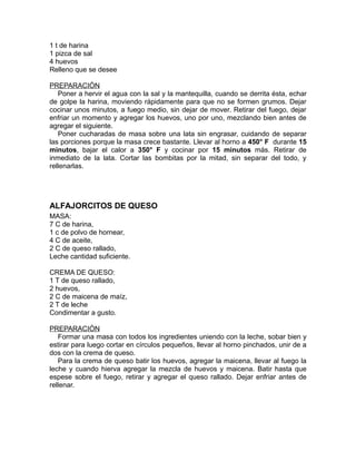 1 t de harina
1 pizca de sal
4 huevos
Relleno que se desee

PREPARACIÓN
   Poner a hervir el agua con la sal y la mantequilla, cuando se derrita ésta, echar
de golpe la harina, moviendo rápidamente para que no se formen grumos. Dejar
cocinar unos minutos, a fuego medio, sin dejar de mover. Retirar del fuego, dejar
enfriar un momento y agregar los huevos, uno por uno, mezclando bien antes de
agregar el siguiente.
   Poner cucharadas de masa sobre una lata sin engrasar, cuidando de separar
las porciones porque la masa crece bastante. Llevar al horno a 450° F durante 15
minutos, bajar el calor a 350° F y cocinar por 15 minutos más. Retirar de
inmediato de la lata. Cortar las bombitas por la mitad, sin separar del todo, y
rellenarlas.




ALFAJORCITOS DE QUESO
MASA:
7 C de harina,
1 c de polvo de hornear,
4 C de aceite,
2 C de queso rallado,
Leche cantidad suficiente.

CREMA DE QUESO:
1 T de queso rallado,
2 huevos,
2 C de maicena de maíz,
2 T de leche
Condimentar a gusto.

PREPARACIÓN
   Formar una masa con todos los ingredientes uniendo con la leche, sobar bien y
estirar para luego cortar en círculos pequeños, llevar al horno pinchados, unir de a
dos con la crema de queso.
   Para la crema de queso batir los huevos, agregar la maicena, llevar al fuego la
leche y cuando hierva agregar la mezcla de huevos y maicena. Batir hasta que
espese sobre el fuego, retirar y agregar el queso rallado. Dejar enfriar antes de
rellenar.
 