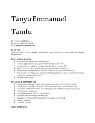 TanyuEmmanuel
Tamfu
BA in French and English
Mobile No: +6309264174564
Email: tanyutamfu@yahoo.com
OBJECTIVE
Seeks for a French/ English speaker role that offers new challenges in a result driven and friendly
environment.
PROFESSIONAL PROFILE
 outstanding bilingual communicative skills
 remains organized in a quick paced fast moving environment
 competent and exceptional managerial and customer service skills
 highly resourceful who is fundamentally committed to good practice
 innovative ability to provide an effective reception and switchboard service
 Well-presented and possesses a natural ability put people at ease on arrival in a friendly,
helpful and approachable manner.
 energetic team player.
KEY SKILLS & COMPETENCIES
 excellent communication skills: fluently speaks and writes English and French)
 Eye-for-detail ensuring an efficient running and operation of the Reception Desk.
 Teamwork: Good interpersonal skills, ability to work collaboratively with colleagues
 Professionalism and ethics
 Good organizational and prioritization skills.
 Self-motivated, proactive & hardworking
 Competent in the use of Microsoft office, including Excel, Word.
 Capacity building
 Customer relations
WORK EXPERIENCE:
 