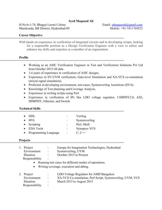 Syed Maqsood Ali
H.No:6-1-74, Bhagya Laxmi Colony Email: sdmaqsood@gmail.com
Manikonda, RR District, Hyderabad-89 Mobile: +91-7411769223
Career Objective
With hands on experience in verification of integrated circuits and in developing scripts, looking
for a responsible position as a Design Verification Engineer with a view to utilize and
enhance my skills and expertise as a member of an organization.
Profile
• Working as an ASIC Verification Engineer in Test and Verification Solutions Pvt Ltd
from October 2015 till date.
• 3.4 years of experience in verification of ASIC designs.
• Experience in SV-UVM verification, Gate-level Simulation and XA-VCS co-simulation
(mixed signal simulation).
• Proficient in developing environment, test-cases, Systemverilog Assertions (SVA).
• Knowledge of Test planning and Coverage Analysis.
• Experience in writing scripts using Perl.
• Experience in verification of IPs like LDO voltage regulator, USBPHY2.0, AXI,
DDRPHY, Ethernet, and Switch.
Technical Skills
• HDL : Verilog
• HVL : Systemverilog
• Scripting : Perl, Shell
• EDA Tools : Synopsys VCS
• Programming Language : C, C++
Projects
1. Project : Europa for Imagination Technologies, Hyderabad
Environment : Systemverilog, UVM
Duration : October 2015 to Present
Responsibility :
• Running test cases for different modes of operations.
• Writing coverage, execution and debug.
2. Project : LDO Voltage Regulator for AMD Bangalore
Environment : XA-VCS Co-simulation, Perl Script, Systemverilog, UVM, VCS
Duration : March 2015 to August 2015
Responsibility :
 