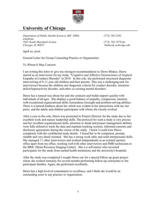 University of Chicago
Department of Public Health Sciences (MC 2000) (773) 702-2582
telephone
5841 South Maryland Avenue (773) 702-1979 fax
Chicago, IL 60637 blahey@ uchicago.edu
April 12, 2016
General Letter for Group Counseling Practice or Organization:
To Whom It May Concern:
I am writing this letter to give my strongest recommendation to Dawn Miskus. Dawn
started as an interviewer for my study, "Cognitive and Affective Neuroscience of Atypical
Empathy in Conduct Disorder" in 2010. In this role, she performed structured diagnostic
interviewing of 9-11 year old children and their parents. This was a challenging task for
interviewers because the children met diagnostic criteria for conduct disorder, attention-
deficit/hyperactivity disorder, and other co-existing mental disorders.
Dawn has a natural way about her and she connects and builds rapport quickly with
individuals of all ages. She displays a good balance of empathy, compassion, intuition
with exceptional organizational skills, tremendous foresight and problem-solving abilities.
There is a natural kindness about her which was evident in her interactions with me, her
peers, and the adults and children participants with whom she closely worked.
After a year in this role, Dawn was promoted to Project Director for the study due to her
excellent work and mature leadership skills. The protocol for such a study is very precise
and her excellent organizational skills, attention to detail and project management abilities
were fully utilized to track the data and maintain tracking systems, informed consents and
disclosure agreements during the course of the study. I knew I could trust Dawn
completely with the confidential study details. I found her to be competent, prompt,
reliable and very detail oriented. She has a strong work ethic and solid interpersonal skills.
She managed 11 other interviewers and worked independently in an isolated upstairs
office apart from my office, working well with other interviewers and fMRI technicians in
the BRIC (Brain Resource Imaging Center). She is a self-starter who recruited
participants for the study from mental health institutions and the university's hospitals.
After the study was completed I sought Dawn out for a special follow-up grant project
where she worked remotely for several months performing follow-up outreaches to the
participant families. Again, she performed excellently.
Dawn has a high level of commitment to excellence, and I think she would be an
outstanding asset to any practice or organization.
1
 