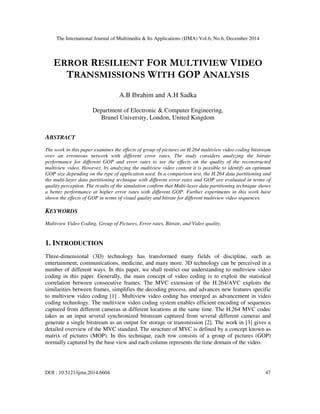 The International Journal of Multimedia & Its Applications (IJMA) Vol.6, No.6, December 2014
DOI : 10.5121/ijma.2014.6604 47
ERROR RESILIENT FOR MULTIVIEW VIDEO
TRANSMISSIONS WITH GOP ANALYSIS
A.B Ibrahim and A.H Sadka
Department of Electronic & Computer Engineering,
Brunel University, London, United Kingdom
ABSTRACT
The work in this paper examines the effects of group of pictures on H.264 multiview video coding bitstream
over an erroneous network with different error rates. The study considers analyzing the bitrate
performance for different GOP and error rates to see the effects on the quality of the reconstructed
multiview video. However, by analyzing the multiview video content it is possible to identify an optimum
GOP size depending on the type of application used. In a comparison test, the H.264 data partitioning and
the multi-layer data partitioning technique with different error rates and GOP are evaluated in terms of
quality perception. The results of the simulation confirm that Multi-layer data partitioning technique shows
a better performance at higher error rates with different GOP. Further experiments in this work have
shown the effects of GOP in terms of visual quality and bitrate for different multiview video sequences.
KEYWORDS
Multiview Video Coding, Group of Pictures, Error rates, Bitrate, and Video quality.
1. INTRODUCTION
Three-dimensional (3D) technology has transformed many fields of discipline, such as
entertainment, communications, medicine, and many more. 3D technology can be perceived in a
number of different ways. In this paper, we shall restrict our understanding to multiview video
coding in this paper. Generally, the main concept of video coding is to exploit the statistical
correlation between consecutive frames. The MVC extension of the H.264/AVC exploits the
similarities between frames, simplifies the decoding process, and advances new features specific
to multiview video coding [1] . Multiview video coding has emerged as advancement in video
coding technology. The multiview video coding system enables efficient encoding of sequences
captured from different cameras at different locations at the same time. The H.264 MVC codec
takes as an input several synchronized bitstream captured from several different cameras and
generate a single bitstream as an output for storage or transmission [2]. The work in [3] gives a
detailed overview of the MVC standard. The structure of MVC is defined by a concept known as
matrix of pictures (MOP). In this technique, each row consists of a group of pictures (GOP)
normally captured by the base view and each column represents the time domain of the video.
 