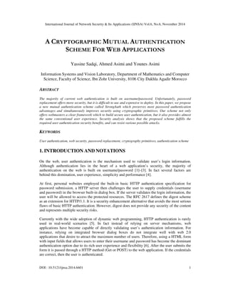 International Journal of Network Security & Its Applications (IJNSA) Vol.6, No.6, November 2014
DOI : 10.5121/ijnsa.2014.6601 1
A CRYPTOGRAPHIC MUTUAL AUTHENTICATION
SCHEME FOR WEB APPLICATIONS
Yassine Sadqi, Ahmed Asimi and Younes Asimi
Information Systems and Vision Laboratory, Department of Mathematics and Computer
Science, Faculty of Science, Ibn Zohr University, 8106 City Dakhla Agadir Morocco
ABSTRACT
The majority of current web authentication is built on username/password. Unfortunately, password
replacement offers more security, but it is difficult to use and expensive to deploy. In this paper, we propose
a new mutual authentication scheme called StrongAuth which preserves most password authentication
advantages and simultaneously improves security using cryptographic primitives. Our scheme not only
offers webmasters a clear framework which to build secure user authentication, but it also provides almost
the same conventional user experience. Security analysis shows that the proposed scheme fulfills the
required user authentication security benefits, and can resist various possible attacks.
KEYWORDS
User authentication, web security, password replacement, cryptography primitives, authentication scheme
1. INTRODUCTION AND NOTATIONS
On the web, user authentication is the mechanism used to validate user’s login information.
Although authentication lies in the heart of a web application’s security, the majority of
authentication on the web is built on username/password [1]–[3]. In fact several factors are
behind this domination, user experience, simplicity and performance [4].
At first, personal websites employed the built-in basic HTTP authentication specification for
password submission. a HTTP server then challenges the user to supply credentials (username
and password) in the browser built-in dialog box. If the server validates the login information, the
user will be allowed to access the protected resources. The RFC 2617 defines the digest scheme
as an extension for HTTP/1.1. It is a security enhancement alternative that avoids the most serious
flaws of basic HTTP authentication. However, digest does not provide any security of the content
and represents multiple security risks.
Currently with the wide adoption of dynamic web programming, HTTP authentication is rarely
used in real-world scenarios [5]. In fact instead of relying on server mechanisms, web
applications have become capable of directly validating user’s authentication information. For
instance, relying on integrated browser dialog boxes do not integrate well with web 2.0
applications that desire to attract the maximum number of users. Therefore, using a HTML form
with input fields that allows users to enter their username and password has become the dominant
authentication option due to its rich user experience and flexibility [6]. After the user submits the
form it is passed through a HTTP method (Get or POST) to the web application. If the credentials
are correct, then the user is authenticated.
 