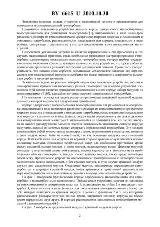 BY 6615 U 2010.10.30
2
Заявляемая полезная модель относится к медицинской технике и предназначена для
проведения экстракорпоральной гемосорбции.
Прототипом заявляемого устройства является корпус одноразового массообменника
гемосорбционного для размещения гемосорбента [1], выполненного в виде цилиндров
различного размера из гемосовместимого прозрачного твердого пластика с подводящим и
отводящим патрубками, расположенными параллельно оси корпуса, сделанными в виде
фланца, содержащего специальные узлы для подключения коммуникационных маги-
стралей.
Недостатком указанного устройства является ограниченность его применения в тех
случаях медицинской практики, когда необходимо проведение экстракорпоральной гемо-
сорбции одновременно несколькими разными гемосорбентами, которое требует последо-
вательного включения соответствующего количества этих устройств, что сужает область
применения прототипа в условиях экстренной медицинской помощи. Кроме того, следует
учитывать, что нижние слои сорбента испытывают механическое давление его верхних
слоев и при недостаточной прочности сорбента это может ограничить допустимую высоту
слоя сорбента из-за его крошения.
Техническая задача, на решение которой направлено заявляемое устройство, состоит в
одновременном применении нескольких разных гемосорбентов в одном устройстве. Ре-
шением этой задачи является применение помещенного в один корпус набора модулей из
гемосовместимого ПВХ, каждый из которых содержит определенный гемосорбент.
Поставленная техническая задача решается при помощи заявляемой полезной модели,
сущность которой выражается следующими признаками:
корпус одноразового массообменника гемосорбционного для размещения гемосорбен-
та, выполненный в виде цилиндров различного размера из гемосовместимого прозрачного
твердого пластика с подводящим и отводящим патрубками, расположенными параллельно
оси корпуса и сделанными в виде фланца, содержащего специальные узлы для подключе-
ния коммуникационных магистралей, отличающийся от прототипа тем, что за счет высту-
па на высоте фильтрующего элемента имеется возможность заполнения емкости корпуса
модулями, каждый из которых может содержать определенный гемосорбент. Эти модули
представляют собой тонкостенные цилиндры с дном, выполненным в виде сетки, толщина
стенок модуля может быть незначительной, так как основную нагрузку несет внешний
корпус. В нижней части дна модуля и на верхней стороне крышки модуля имеются осевые
кольцевые выступы, создающие необходимый зазор для свободного протекания крови
между крышкой одного модуля и дном модуля, находящегося выше. Диаметр модулей
совпадает с внутренним диаметром корпуса, высота варьируется в зависимости от необ-
ходимого объема гемосорбента, модули имеют крышку модуля, также представляющую
собой сетку. Предлагаемое устройство массообменное гемосорбционное с полисорбентным
заполнением можно использовать и без крышек модуля, в этом случае крышкой модуля
служит дно следующего модуля. Отдельные модули, заполненные определенным гемо-
сорбентом и закрытые крышкой модуля, могут храниться в герметичной упаковке и по
мере необходимости последовательно вставляться в корпус массообменного устройства.
На фиг. 1 изображен предлагаемый корпус одноразового массообменника для гемо-
сорбции с полисорбентным заполнением. Предлагаемое устройство состоит из цилиндра
из гемосовместимого прозрачного пластика 1, подводящего патрубка 2 и отводящего па-
трубка 3, выполненных в виде фланцев для подключения коммуникационных магистра-
лей, которые находятся на крышках корпуса. Крышки с фланцами 2 и 3, под которыми
располагаются фильтры-делители потока крови, закрывают цилиндр корпуса по обоим
краям параллельно друг другу. В корпусе располагаются заполненные гемосорбентом мо-
дули 4 с крышками модулей 5.
На фиг. 2 изображен предлагаемый модуль с крышкой модуля в разрезе.
 