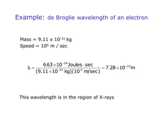Example: de Broglie wavelength of an electron
Mass = 9.11 x 10-31 kg
Speed = 106 m / sec
m
10
28
7
m/sec)
kg)(10
10
(9.11
sec
Joules
10
63
6 10
6
31
34








 .
.

This wavelength is in the region of X-rays
 