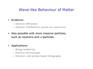 Wave-like Behaviour of Matter
 Evidence:
– electron diffraction
– electron interference (double-slit experiment)
 Also possible with more massive particles,
such as neutrons and a-particles
 Applications:
– Bragg scattering
– Electron microscopes
– Electron- and proton-beam lithography
 