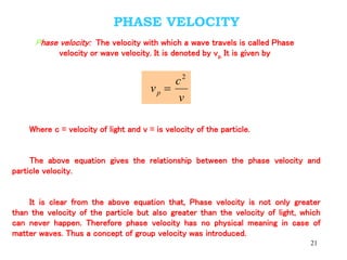 21
PHASE VELOCITY
Phase velocity: The velocity with which a wave travels is called Phase
velocity or wave velocity. It is denoted by vp. It is given by
v
c
vp
2

Where c = velocity of light and v = is velocity of the particle.
The above equation gives the relationship between the phase velocity and
particle velocity.
It is clear from the above equation that, Phase velocity is not only greater
than the velocity of the particle but also greater than the velocity of light, which
can never happen. Therefore phase velocity has no physical meaning in case of
matter waves. Thus a concept of group velocity was introduced.
 