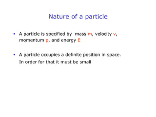 Nature of a particle
 A particle is specified by mass m, velocity v,
momentum p, and energy E
 A particle occupies a definite position in space.
In order for that it must be small
 