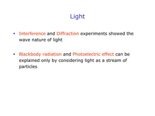 Light
 Interference and Diffraction experiments showed the
wave nature of light
 Blackbody radiation and Photoelectric effect can be
explained only by considering light as a stream of
particles
 