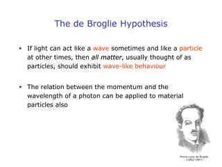 The de Broglie Hypothesis
 If light can act like a wave sometimes and like a particle
at other times, then all matter, usually thought of as
particles, should exhibit wave-like behaviour
 The relation between the momentum and the
wavelength of a photon can be applied to material
particles also
Prince Louis de Broglie
(1892-1987)
 