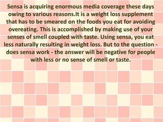 Sensa is acquiring enormous media coverage these days
  owing to various reasons.It is a weight loss supplement
 that has to be smeared on the foods you eat for avoiding
  overeating. This is accomplished by making use of your
  senses of smell coupled with taste. Using sensa, you eat
less naturally resulting in weight loss. But to the question -
 does sensa work - the answer will be negative for people
           with less or no sense of smell or taste.
 