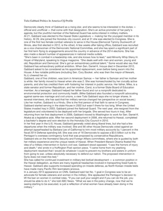 Tulsi Gabbard Politics In America CQ Profile
Democrats clearly think of Gabbard as a rising star, and she seems to be interested in the duties —
official and unofficial — that come with that designation. She’s an active promoter of her party’s
agenda, but the youthful member of the National Guard has extra interest in military matters.
At 21, Gabbard was elected to the Hawaii State Legislature — making her the youngest member in its
history. At 29, she joined the Honolulu city council, and at 31 she was elected to Congress. She is
one of the first two female combat veterans to serve in the House (Democrat Tammy Duckworth of
Illinois, also first elected in 2012, is the other). A few weeks after taking office, Gabbard was recruited
as a vice chairwoman of the Democratic National Committee, and she has spent a significant part of
her first term flying to engagements around the country in advance of the 2014 elections. She has
also made a decent number of appearances in national media outlets.
“She’s been in combat in a leadership role, and she knows how to lead,” said Minority Whip Steny H.
Hoyer of Maryland, speaking to Vogue magazine. “She deals well with men and women, young and
old, Republican and Democrat. She’s got an extraordinary political talent.” Some would also say that
Gabbard has extraordinary political ambition. When Sen. Daniel K. Inouye died in December 2012,
Gabbard asked to be considered as his appointed replacement, even before being sworn into the
House. A few notable politicians (including Sen. Cory Booker, who was then the mayor of Newark,
N.J.) cheered her on.
Gabbard, one of five children, was born in American Samoa — her father is Samoan and her mother
is white. Her family moved to Hawaii when she was 2. She was homeschooled by her civically active
parents, and she has credited them with fostering her interest in public service. Her father, Mike, is a
state senator and former Republican, and her mother, Carol, is a former State Board of Education
member. As a teenager, Gabbard helped her father found and run a nonprofit dedicated to
environmental protection and community health. (Mike Gabbard also founded a nonprofit advocating
against same-sex marriage and civil unions, a view Tulsi Gabbard says she no longer shares. In
several interviews, she has said that her military service changed her perspective on social issues.)
Like her mother, Gabbard is a Hindu. She is the first person of that faith to serve in Congress.
Gabbard started serving in the state House in 2002 but wasn’t there for too long. When the United
States invaded Iraq in 2003, Gabbard joined the National Guard. The next year, she resigned from the
legislature and volunteered to be deployed with her brigade. She served two tours in Iraq. After
returning from her first deployment in 2006, Gabbard moved to Washington to work for Sen. Daniel K.
Akaka as a legislative aide. After her second deployment in 2008, she returned to Hawaii, completed
a bachelor’s degree and won election to the Honolulu City Council in 2010.
In her first year in the U.S. House, Gabbard generally voted along liberal lines, but she had a few
departures when the military was involved. She and 90 other House Democrats voted against an
attempt (spearheaded by Barbara Lee of California) to trim most military accounts by 1 percent in the
fiscal 2014 Defense spending bill. She was one of 18 Democrats to oppose a $3.5 billion cut to the
Pentagon’s overseas contingency fund that was proposed by conservative Republicans.
Gabbard sits on the Homeland Security and Foreign Affairs committees, where she is guided by both
her military experience and the unique needs of Hawaii. When President Barack Obama floated the
idea of a military intervention in Syria’s civil war, Gabbard stood opposed. “I saw the horrors of injury
and death,” she wrote in a Huffington Post opinion piece. “I came home from my yearlong
deployment resolved that I would do whatever I could to prevent my brothers and sisters in uniform
from going to war, unless absolutely necessary to defend our nation. The proposed intervention in
Syria does not meet this test.”
She has called for continued investment in military-led biofuel development — a common position in
the Hawaii delegation, as there are many logistical headaches involved in transporting fossil fuels to
Hawaii. Gabbard also supports increased spending on missile defense, as North Korean missile tests
have made many Pacific Rim lawmakers anxious.
In a January 2013 appearance on CNN, Gabbard said her No. 1 goal in Congress was to be an
advocate for female veterans and women in the military. She applauded the Pentagon’s decision to
lift the ban on women in combat roles. “If you can pull your weight and if you can do the job, you
should be able to do it,” she told ABC News. “What we see in the policy change, now that we’re
seeing starting to be executed, is just a reflection of what women have already been doing in the
military.”
 