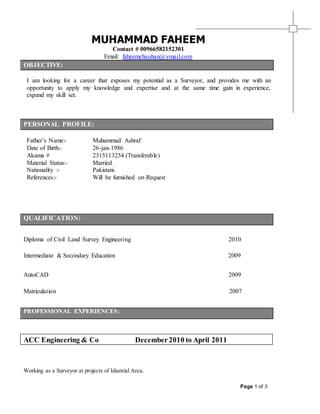Page 1 of 3
MUHAMMAD FAHEEM
Contact # 00966582152301
Email: faheemchauhan@ymail.com
OBJECTIVE:
I am looking for a career that exposes my potential as a Surveyor, and provides me with an
opportunity to apply my knowledge and expertise and at the same time gain in experience,
expand my skill set.
PERSONAL PROFILE:
Father’s Name:- Muhammad Ashraf`
Date of Birth:- 26-jan-1986
Akama # 2315113254 (Transferable)
Material Status:-
Nationality :-
References:-
Married
Pakistani
Will be furnished on Request
QUALIFICATION:
Diploma of Civil Land Survey Engineering 2010
Intermediate & Secondary Education 2009
AutoCAD 2009
Matriculation 2007
PROFESSIONAL EXPERIENCES:
ACC Engineering & Co December2010 to April 2011
Working as a Surveyor at projects of Idustrial Area.
 