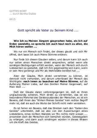 GOTTES WORT 
... durch Bertha Dudde 
6615 
Gott spricht als Vater zu Seinem Kind .... 
Wie Ich zu Meinen Jüngern gesprochen habe, als Ich auf 
Erden wandelte, so spreche Ich auch heut noch zu allen, die 
Mich hören wollen .... 
Wo nur ein Mensch sich findet, der dieses glaubt und sich Mir 
öffnet, dort lasse Ich auch Meine Stimme ertönen. 
Nur finde Ich diesen Glauben selten, und darum kann Ich auch 
nur selten einen Menschen direkt ansprechen, selbst wenn alle 
sonstigen Bedingungen erfüllt werden, wenn der Mensch sich durch 
Liebewirken so gestaltet, daß Ich ihm gegenwärtig sein kann, wenn 
er sein Herz gereinigt und Mir als Wohnstätte bereitet hat .... 
Aber der Glaube, Mich direkt vernehmen zu können, ist 
dennoch nicht vorhanden, und darum unterlässet der Mensch das 
Wichtigste: nach innen zu lauschen auf Meine Stimme, auf die 
Äußerung Meiner Liebe, auf das Zeichen Meiner Gegenwart, auf 
Mein Wort .... 
Daß der Glaube daran verlorengegangen ist, daß es ihnen 
unglaubwürdig scheinet, Mich direkt zu vernehmen, das ist ein 
besonderes Merkmal des Geisteszustandes der Menschen, es ist ein 
Beweis, daß ihnen das "Wirken Meines Geistes" kein rechter Begriff 
mehr ist, daß sie auch die Worte der Schrift nicht mehr verstehen. 
Es ist ferner ein Beweis, daß das Streben nach den "Gaben des 
Geistes" unterbleibt, daß sie also von den Auswirkungen eines 
Liebelebens, eines rechten Wandels vor Mir, nichts mehr wissen .... 
ansonsten doch die Menschen sich bemühen würden, Geistesgaben 
zu erlangen, und dann auch eindringen würden in dieses Wissen 
um die Kraft des Geistes. 
 