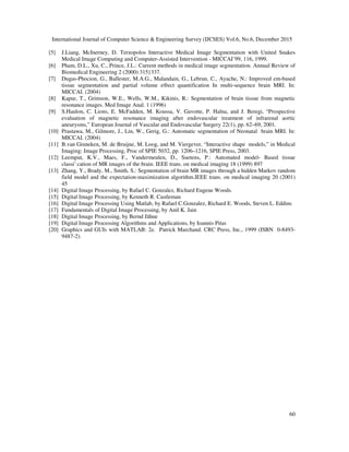 International Journal of Computer Science & Engineering Survey (IJCSES) Vol.6, No.6, December 2015
60
[5] J.Liang, McInerney, D. Terzopolos Interactive Medical Image Segmentation with United Snakes
Medical Image Computing and Computer-Assisted Intervention - MICCAI’99, 116, 1999.
[6] Pham, D.L., Xu, C., Prince, J.L.: Current methods in medical image segmentation. Annual Review of
Biomedical Engineering 2 (2000) 315{337.
[7] Dugas-Phocion, G., Ballester, M.A.G., Malandain, G., Lebrun, C., Ayache, N.: Improved em-based
tissue segmentation and partial volume e®ect quantification In multi-sequence brain MRI. In:
MICCAI. (2004)
[8] Kapur, T., Grimson, W.E., Wells, W.M., Kikinis, R.: Segmentation of brain tissue from magnetic
resonance images. Med Image Anal. 1 (1996)
[9] S.Haulon, C. Lions, E. McFadden, M. Koussa, V. Gavotte, P. Halna, and J. Beregi, “Prospective
evaluation of magnetic resonance imaging after endovascular treatment of infrarenal aortic
aneurysms,” European Journal of Vascular and Endovascular Surgery 22(1), pp. 62–69, 2001.
[10] Prastawa, M., Gilmore, J., Lin, W., Gerig, G.: Automatic segmentation of Neonatal brain MRI. In:
MICCAI. (2004)
[11] B.van Ginneken, M. de Bruijne, M. Loog, and M. Viergever, “Interactive shape models,” in Medical
Imaging: Image Processing, Proc of SPIE 5032, pp. 1206–1216, SPIE Press, 2003.
[12] Leemput, K.V., Maes, F., Vandermeulen, D., Suetens, P.: Automated model- Based tissue
classi¯ cation of MR images of the brain. IEEE trans. on medical imaging 18 (1999) 897
[13] Zhang, Y., Brady, M., Smith, S.: Segmentation of brain MR images through a hidden Markov random
field model and the expectation-maximization algorithm.IEEE trans. on medical imaging 20 (2001)
45
[14] Digital Image Processing, by Rafael C. Gonzalez, Richard Eugene Woods.
[15] Digital Image Processing, by Kenneth R. Castleman
[16] Digital Image Processing Using Matlab, by Rafael C.Gonzalez, Richard E. Woods, Steven L. Eddins
[17] Fundamentals of Digital Image Processing, by Anil K. Jain
[18] Digital Image Processing, by Bernd Jähne
[19] Digital Image Processing Algorithms and Applications, by Ioannis Pitas
[20] Graphics and GUIs with MATLAB: 2e. Patrick Marchand. CRC Press, Inc., 1999 (ISBN 0-8493-
9487-2).
 
