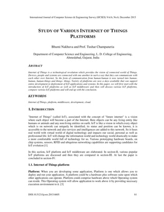 International Journal of Computer Science & Engineering Survey (IJCSES) Vol.6, No.6, December 2015
DOI:10.5121/ijcses.2015.6605 61
STUDY OF VARIOUS INTERNET OF THINGS
PLATFORMS
Bhumi Nakhuva and Prof. Tushar Champaneria
Department of Computer Science and Engineering, L. D. College of Engineering,
Ahmedabad, Gujarat, India
ABSTRACT
Internet of Things is a technological revolution which provides the vision of connected world of Things.
Devices, people and systems are connected with one another in such a way that they can communicate with
each other over Internet. So the form of communication from human-human is now turned into human-
human, human-things and things- things. Variety of platforms are now a days available that can support
entire development to deployment of IoT applications and systems. In this paper, we will first start with the
introduction of IoT platforms as well as IoT middleware and then will discuss various IoT platforms,
compare various IoT platforms and will end up with the conclusion.
KEYWORDS
Internet of Things, platform, middleware, development, cloud.
1. INTRODUCTION
"Internet of Things" (called IoT), associated with the concept of "future internet" is a vision
where each object will become a part of the Internet. Here objects can be any living entity like
humans or animals and any non-living entities on earth. IoT is like a vision in which every object
which is on network can uniquely be identified, its status and position can be known, it is
accessible to the network and also services and intelligences are added to this network. So it fuses
real world with virtual world of digital technology and impacts our social, personal as well as
professional life. IoT will change the information world and technology world drastically to make
a more comfortable world full of technology for us. Various prototyping hardware boards, on
chip systems, sensors, RFID and ubiquitous networking capabilities are supporting candidates for
IoT evolution [1].
In this section, IoT platform and IoT middleware are elaborated. In section-II, various popular
IoT platforms are discussed and then they are compared in section-III. At last the paper is
concluded in section-IV.
1.1. Internet of Things platform
Platform: When you are developing some application, Platform is one which allows you to
deploy and run your application. A platform could be a hardware plus software suite upon which
other applications can operate. Platform could comprise hardware above which Operating system
can reside. This Operating system will allow application to work above it by providing necessary
execution environment to it. [3]
 