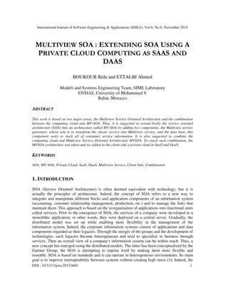 International Journal of Software Engineering & Applications (IJSEA), Vol.6, No.6, November 2015
DOI : 10.5121/ijsea.2015.6601 1
MULTIVIEW SOA : EXTENDING SOA USING A
PRIVATE CLOUD COMPUTING AS SAAS AND
DAAS
BOUKOUR Rida and ETTALBI Ahmed
Models and Systems Engineering Team, SIME Laboratory
ENSIAS, University of Mohammed V
Rabat, Morocco
ABSTRACT
This work is based on two major areas, the Multiview Service Oriented Architecture and the combination
between the computing cloud and MV-SOA. Thus, it is suggested to extend firstly the service oriented
architecture (SOA) into an architecture called MV-SOA by adding two components, the Multiview service
generator, whose role is to transform the classic service into Multiview service, and the data base, this
component seeks to stock all of consumer service information. It is also suggested to combine the
computing cloud and Multiview Service Oriented Architecture MVSOA. To reach such combination, the
MVSOA architecture was taken and we added to the client-side a private cloud in SaaS and DaaS.
KEYWORDS
SOA, MV-SOA, Private Cloud, SaaS, DaaS, Multiview Service, Client Side, Combination
1. INTRODUCTION
SOA (Service Oriented Architecture) is often deemed equivalent with technology, but it is
actually the principles of architecture. Indeed, the concept of SOA refers to a new way to
integrate and manipulate different bricks and application components of an information system
(accounting, customer relationship management, production, etc.) and to manage the links that
maintain them. This approach is based on the reorganization of applications into functional units
called services. Prior to the emergence of SOA, the services of a company were developed in a
monolithic application; in other words, they were deployed on a central server. Gradually, the
distributed model was set up while enabling more flexibility in the management of the
information system. Indeed, the corporate information systems consist of applications and data
components regarded as their legacies. Through the merger of the groups and the development of
technologies, such legacies became heterogeneous and tend to specialize in business through
services. Then an overall view of a company's information system can be within reach. Thus, a
new concept has emerged using the distributed models. The latter has been conceptualized by the
Gartner Group, the SOA is attempting to impose itself by making them more flexible and
reusable. SOA is based on standards and it can operate in heterogeneous environments. Its main
goal is to improve interoperability between systems without creating high stress [1]. Indeed, the
 