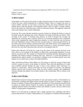 International Journal of Software Engineering & Applications (IJSEA), Vol.6, No.6, November 2015
26
Cluster 3: class 9
Cluster 4: class 5, class 7
3. DISCUSSION
In this paper we first exercise the system to collect execution traces for some scenarios related to
various use cases, which containing sets of different features. Then we compress the traces to
remove utilities. Second, we treat traces as first class entities and extract identifiers from the
method source code and generate a trace-identifier matrix. Then we apply a semantic analysis
tool on the matrix for extracting topics, which as functional features. Our approach makes the
syntax and semantics have a good combination.
F-measure: We assume that the maintainer exercises features by clicking the button or menu of
the target system for obtaining trace events. Therefore, our feature model does not achieve 100%
coverage of the system. To locating more features, we need to increase the coverage the
application by exercising more scenarios. However, by extracting identifiers from components
source code, expanding the scope of application semantics, to some extent this way can increase
the recall. Meanwhile, owing to filter out some concepts useless to system special-functions, we
get relative precision for features extracted in the traces. The future work we will compute the F-
measure, the harmonic mean of precision and recall: f-measure = 2· (recall · precision) / (recall +
precision) by some detail experiment data, and select an acceptable trade-off.
Effectiveness Measure: We build text corpus from the names of the methods involved in the
traces, then we sort methods in the database to obtain their corresponding identifiers of source
code by our parser tool. We consider it is beneficial for enriching semantic information by add
identifiers into analysis instead of methods name only. However, if a great deal identifiers are
introduced into analysis models, it is possible to introduce some not feature-specific terms into
analysis. So we need to have a choice of variable identifiers.
Topic and Software Feature: Pierre Baldi et al. [15] propose to unify the concept of latent topic
with the concept of concern in the domain of software. They claim the distribution of a topic
across modules indicates whether the topic is more or less scattered. Their conclusion is a
concern is a latent topic. Based on this idea, we focus on features of concerns: our approach
obtains concerns from execution traces, filters out some common concepts, and complements
semantic concepts into analysis. So we think a feature is also a latent topic. This is a theory of our
approach.
4. RELATED WORK
Hybrid feature location leverages the benefits of static and dynamic analyses. T.Eisenbarth et al.
[5] develop a technique that applies formal concept analysis to traces to produce a mapping of
features to methods. A feature-driven approach is presented in [17] by extracting execution traces
to achieve an explicit features location. In contrast, our approach not only takes into account
mappings between features and software entities like methods or classes, but also extracts more
features to help program comprehension.
Marcus et al. [10] present an approach with a single execution trace combining with LSI to
extract code relevant to a feature. Adrian Kuhn et al. [11] propose to combine LSI-based analysis
 