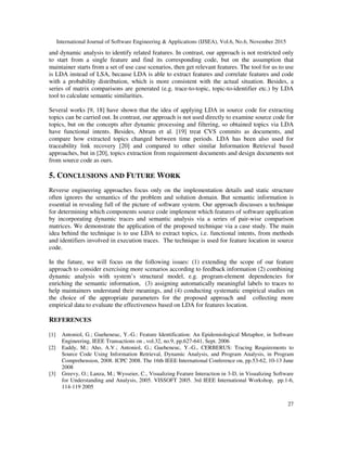 International Journal of Software Engineering & Applications (IJSEA), Vol.6, No.6, November 2015
27
and dynamic analysis to identify related features. In contrast, our approach is not restricted only
to start from a single feature and find its corresponding code, but on the assumption that
maintainer starts from a set of use case scenarios, then get relevant features. The tool for us to use
is LDA instead of LSA, because LDA is able to extract features and correlate features and code
with a probability distribution, which is more consistent with the actual situation. Besides, a
series of matrix comparisons are generated (e.g. trace-to-topic, topic-to-identifier etc.) by LDA
tool to calculate semantic similarities.
Several works [9, 18] have shown that the idea of applying LDA in source code for extracting
topics can be carried out. In contrast, our approach is not used directly to examine source code for
topics, but on the concepts after dynamic processing and filtering, so obtained topics via LDA
have functional intents. Besides, Abram et al. [19] treat CVS commits as documents, and
compare how extracted topics changed between time periods. LDA has been also used for
traceability link recovery [20] and compared to other similar Information Retrieval based
approaches, but in [20], topics extraction from requirement documents and design documents not
from source code as ours.
5. CONCLUSIONS AND FUTURE WORK
Reverse engineering approaches focus only on the implementation details and static structure
often ignores the semantics of the problem and solution domain. But semantic information is
essential in revealing full of the picture of software system. Our approach discusses a technique
for determining which components source code implement which features of software application
by incorporating dynamic traces and semantic analysis via a series of pair-wise comparison
matrices. We demonstrate the application of the proposed technique via a case study. The main
idea behind the technique is to use LDA to extract topics, i.e. functional intents, from methods
and identifiers involved in execution traces. The technique is used for feature location in source
code.
In the future, we will focus on the following issues: (1) extending the scope of our feature
approach to consider exercising more scenarios according to feedback information (2) combining
dynamic analysis with system’s structural model, e.g. program-element dependencies for
enriching the semantic information, (3) assigning automatically meaningful labels to traces to
help maintainers understand their meanings, and (4) conducting systematic empirical studies on
the choice of the appropriate parameters for the proposed approach and collecting more
empirical data to evaluate the effectiveness based on LDA for features location.
REFERENCES
[1] Antoniol, G.; Gueheneuc, Y.-G.: Feature Identification: An Epidemiological Metaphor, in Software
Engineering, IEEE Transactions on , vol.32, no.9, pp.627-641, Sept. 2006
[2] Eaddy, M.; Aho, A.V.; Antoniol, G.; Gueheneuc, Y.-G., CERBERUS: Tracing Requirements to
Source Code Using Information Retrieval, Dynamic Analysis, and Program Analysis, in Program
Comprehension, 2008. ICPC 2008. The 16th IEEE International Conference on, pp.53-62, 10-13 June
2008
[3] Greevy, O.; Lanza, M.; Wysseier, C., Visualizing Feature Interaction in 3-D, in Visualizing Software
for Understanding and Analysis, 2005. VISSOFT 2005. 3rd IEEE International Workshop, pp.1-6,
114-119 2005
 