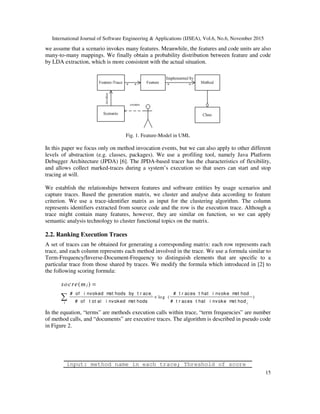 International Journal of Software Engineering & Applications (IJSEA), Vol.6, No.6, November 2015
15
we assume that a scenario invokes many features. Meanwhile, the features and code units are also
many-to-many mappings. We finally obtain a probability distribution between feature and code
by LDA extraction, which is more consistent with the actual situation.
Fig. 1. Feature-Model in UML
In this paper we focus only on method invocation events, but we can also apply to other different
levels of abstraction (e.g. classes, packages). We use a profiling tool, namely Java Platform
Debugger Architecture (JPDA) [6]. The JPDA-based tracer has the characteristics of flexibility,
and allows collect marked-traces during a system’s execution so that users can start and stop
tracing at will.
We establish the relationships between features and software entities by usage scenarios and
capture traces. Based the generation matrix, we cluster and analyse data according to feature
criterion. We use a trace-identifier matrix as input for the clustering algorithm. The column
represents identifiers extracted from source code and the row is the execution trace. Although a
trace might contain many features, however, they are similar on function, so we can apply
semantic analysis technology to cluster functional topics on the matrix.
2.2. Ranking Execution Traces
A set of traces can be obtained for generating a corresponding matrix: each row represents each
trace, and each column represents each method involved in the trace. We use a formula similar to
Term-Frequency/Inverse-Document-Frequency to distinguish elements that are specific to a
particular trace from those shared by traces. We modify the formula which introduced in [2] to
the following scoring formula:
log ( )
( )
i
iji
jsocre m
×
=
∑
# of i nvoked met hods by t r ace # t r aces t hat i nvoke met hod
# of t ot al i nvoked met hods # t r aces t hat i nvoke met hod
In the equation, “terms” are methods execution calls within trace, “term frequencies” are number
of method calls, and “documents” are executive traces. The algorithm is described in pseudo code
in Figure 2.
input: method name in each trace; Threshold of score
 
