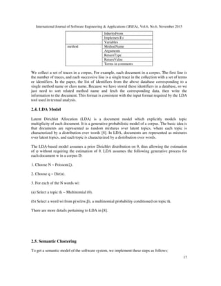 International Journal of Software Engineering & Applications (IJSEA), Vol.6, No.6, November 2015
17
InheritsFrom
ImplemetsTo
Variables
method MethodName
Arguments
ReturnType
ReturnValue
Terms in comments
We collect a set of traces in a corpus, For example, each document in a corpus. The first line is
the number of traces, and each successive line is a single trace in the collection with a set of terms
or identifiers. In the paper, the list of identifiers from the above database corresponding to a
single method name or class name. Because we have stored these identifiers in a database, so we
just need to sort related method name and fetch the corresponding data, then write the
information to the document. This format is consistent with the input format required by the LDA
tool used in textual analysis.
2.4. LDA Model
Latent Dirichlet Allocation (LDA) is a document model which explicitly models topic
multiplicity of each document. It is a generative probabilistic model of a corpus. The basic idea is
that documents are represented as random mixtures over latent topics, where each topic is
characterized by a distribution over words [8]. In LDA, documents are represented as mixtures
over latent topics, and each topic is characterized by a distribution over words.
The LDA-based model assumes a prior Dirichlet distribution on θ, thus allowing the estimation
of φ without requiring the estimation of θ. LDA assumes the following generative process for
each document w in a corpus D:
1. Choose N ~ Poisson(ξ).
2. Choose q ~ Dir(α).
3. For each of the N words wi:
(a) Select a topic tk ~ Multinomial (θ).
(b) Select a word wi from p(wi|zw,β), a multinomial probability conditioned on topic tk.
There are more details pertaining to LDA in [8].
2.5. Semantic Clustering
To get a semantic model of the software system, we implement these steps as follows:
 