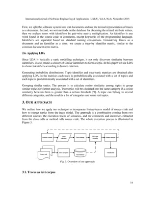 International Journal of Software Engineering & Applications (IJSEA), Vol.6, No.6, November 2015
18
First, we split the software system into text documents and use the textual representation of traces
as a document. Second, we sort methods on the database for obtaining the related attribute values,
then we replace terms with identifiers by pair-wise matrix multiplication. An identifier is any
word found in the source code or comments, except keywords of the programming language.
Identifiers are separated based on standard naming conventions. Considering traces as a
document and an identifier as a term，we create a trace-by identifier matrix, similar to the
common document-term matrix.
2.6. Applying LDA
Since LDA is basically a topic modelling technique, it not only discovers similarity between
identifiers, it also creates a cluster of similar identifiers to form a topic. In this paper we use LDA
to cluster identifiers according to feature criterion.
Generating probability distributions: Topic-identifier and trace-topic matrices are obtained after
applying LDA, in the matrices each trace is probabilistically associated with a set of topics and
each topic is probabilistically associated with a set of identifiers.
Grouping similar topics: The process is to calculate cosine similarity among topics to group
similar topics for further analysis. Two topics will be clustered into the same category if a cosine
similarity between them is greater than a certain threshold [9]. A topic can belong to several
different categories, and the result is a list of categories and some rest topics.
3. OUR APPROACH
We outline how we apply our technique to incorporate feature-traces model of source code and
how to extract topics from the trace model. The approach is a combination coming from two
different sources: the execution traces of scenarios, and the comments and identifiers extracted
from the class calls or method calls source code. The whole execution process is illustrated in
Figure 3.
Fig. 3. Overview of our approach
3.1. Traces as text corpus
 