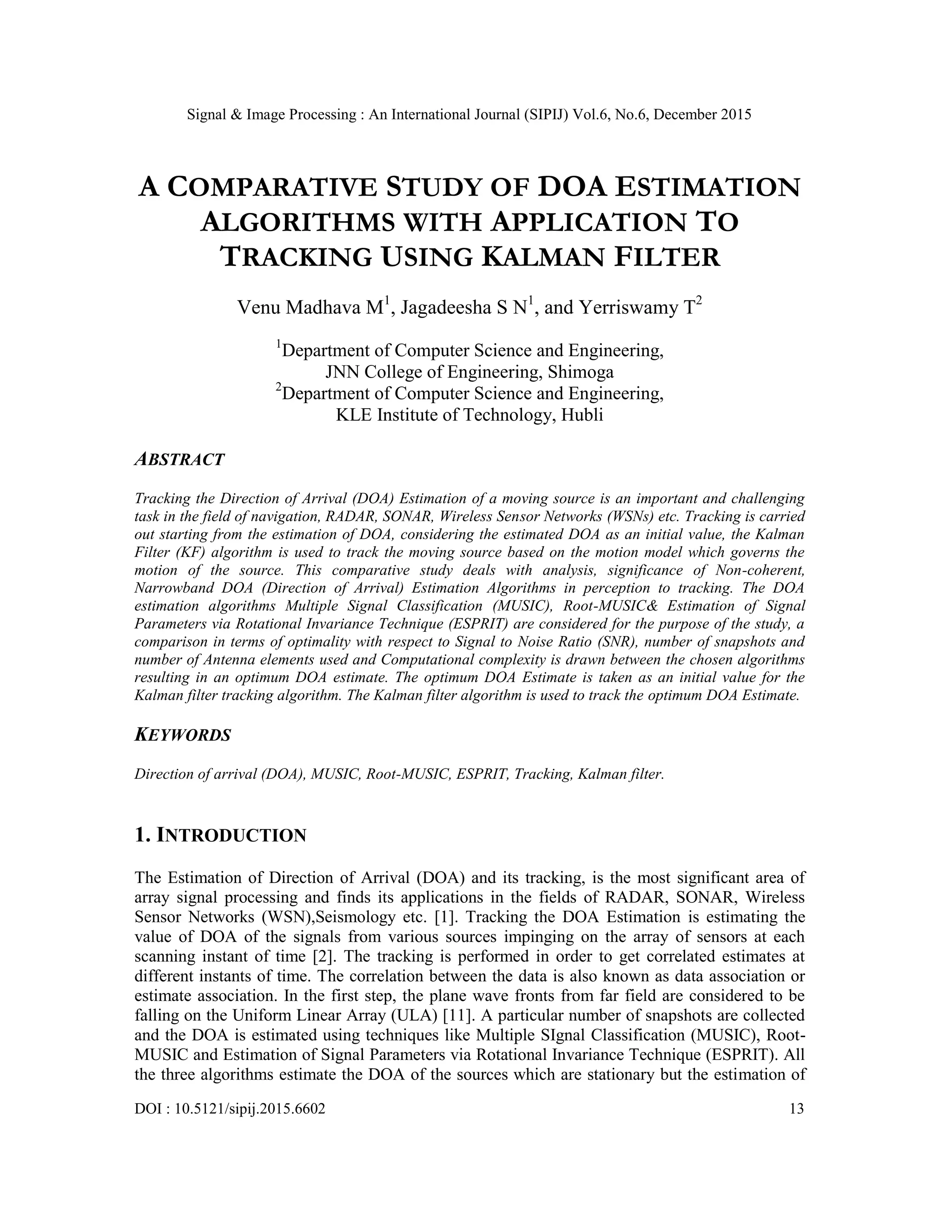 Signal & Image Processing : An International Journal (SIPIJ) Vol.6, No.6, December 2015 DOI : 10.5121/sipij.2015.6602 13 A COMPARATIVE STUDY OF DOA ESTIMATION ALGORITHMS WITH APPLICATION TO TRACKING USING KALMAN FILTER Venu Madhava M1 , Jagadeesha S N1 , and Yerriswamy T2 1 Department of Computer Science and Engineering, JNN College of Engineering, Shimoga 2 Department of Computer Science and Engineering, KLE Institute of Technology, Hubli ABSTRACT Tracking the Direction of Arrival (DOA) Estimation of a moving source is an important and challenging task in the field of navigation, RADAR, SONAR, Wireless Sensor Networks (WSNs) etc. Tracking is carried out starting from the estimation of DOA, considering the estimated DOA as an initial value, the Kalman Filter (KF) algorithm is used to track the moving source based on the motion model which governs the motion of the source. This comparative study deals with analysis, significance of Non-coherent, Narrowband DOA (Direction of Arrival) Estimation Algorithms in perception to tracking. The DOA estimation algorithms Multiple Signal Classification (MUSIC), Root-MUSIC& Estimation of Signal Parameters via Rotational Invariance Technique (ESPRIT) are considered for the purpose of the study, a comparison in terms of optimality with respect to Signal to Noise Ratio (SNR), number of snapshots and number of Antenna elements used and Computational complexity is drawn between the chosen algorithms resulting in an optimum DOA estimate. The optimum DOA Estimate is taken as an initial value for the Kalman filter tracking algorithm. The Kalman filter algorithm is used to track the optimum DOA Estimate. KEYWORDS Direction of arrival (DOA), MUSIC, Root-MUSIC, ESPRIT, Tracking, Kalman filter. 1. INTRODUCTION The Estimation of Direction of Arrival (DOA) and its tracking, is the most significant area of array signal processing and finds its applications in the fields of RADAR, SONAR, Wireless Sensor Networks (WSN),Seismology etc. [1]. Tracking the DOA Estimation is estimating the value of DOA of the signals from various sources impinging on the array of sensors at each scanning instant of time [2]. The tracking is performed in order to get correlated estimates at different instants of time. The correlation between the data is also known as data association or estimate association. In the first step, the plane wave fronts from far field are considered to be falling on the Uniform Linear Array (ULA) [11]. A particular number of snapshots are collected and the DOA is estimated using techniques like Multiple SIgnal Classification (MUSIC), Root- MUSIC and Estimation of Signal Parameters via Rotational Invariance Technique (ESPRIT). All the three algorithms estimate the DOA of the sources which are stationary but the estimation of 