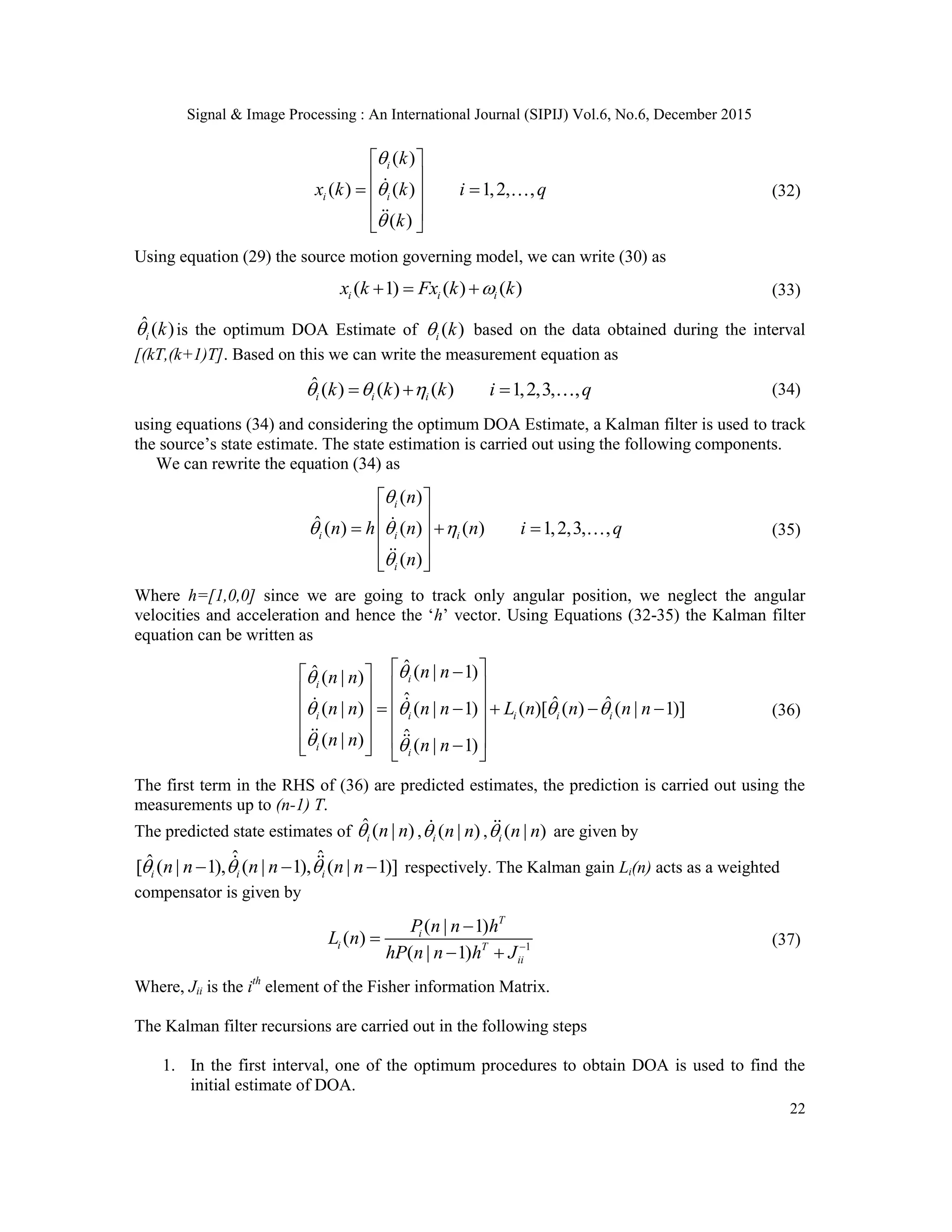 Signal & Image Processing : An International Journal (SIPIJ) Vol.6, No.6, December 2015 22 ( ) ( ) ( ) 1,2, , ( ) i i i k x k k i q k               (32) Using equation (29) the source motion governing model, we can write (30) as ( 1) ( ) ( )i i ix k Fx k k   (33) ˆ ( )i k is the optimum DOA Estimate of ( )i k based on the data obtained during the interval [(kT,(k+1)T]. Based on this we can write the measurement equation as ˆ ( ) ( ) ( ) 1,2,3, ,i i ik k k i q     (34) using equations (34) and considering the optimum DOA Estimate, a Kalman filter is used to track the source‟s state estimate. The state estimation is carried out using the following components. We can rewrite the equation (34) as ( ) ˆ ( ) ( ) ( ) 1,2,3, , ( ) i i i i i n n h n n i q n                  (35) Where h=[1,0,0] since we are going to track only angular position, we neglect the angular velocities and acceleration and hence the „h‟ vector. Using Equations (32-35) the Kalman filter equation can be written as ˆ ( | 1)ˆ ( | ) ˆ ˆ ˆ( | ) ( | 1) ( )[ ( ) ( | 1)] ˆ( | ) ( | 1) i i i i i i i i i n nn n n n n n L n n n n n n n n                              (36) The first term in the RHS of (36) are predicted estimates, the prediction is carried out using the measurements up to (n-1) T. The predicted state estimates of ˆ ( | )i n n , ( | )i n n , ( | )i n n are given by ˆ ˆˆ[ ( | 1), ( | 1), ( | 1)]i i in n n n n n     respectively. The Kalman gain Li(n) acts as a weighted compensator is given by 1 ( | 1) ( ) ( | 1) T i i T ii P n n h L n hP n n h J      (37) Where, Jii is the ith element of the Fisher information Matrix. The Kalman filter recursions are carried out in the following steps 1. In the first interval, one of the optimum procedures to obtain DOA is used to find the initial estimate of DOA. 